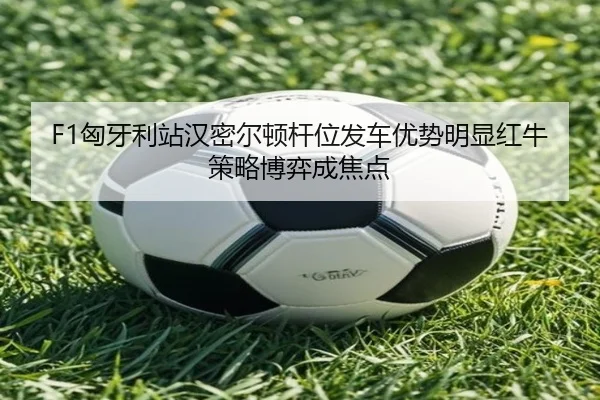 F1匈牙利站汉密尔顿杆位发车优势明显红牛策略博弈成焦点