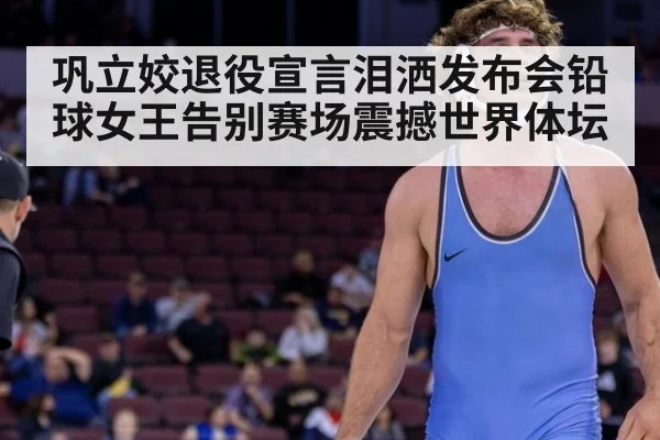 巩立姣退役宣言泪洒发布会铅球女王告别赛场震撼世界体坛
