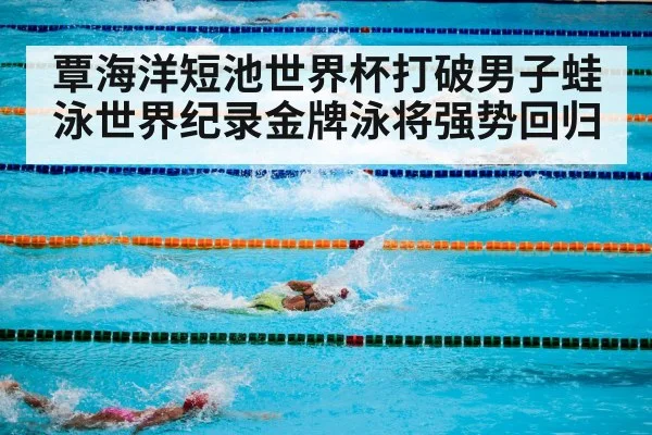 覃海洋短池世界杯打破男子蛙泳世界纪录金牌泳将强势回归